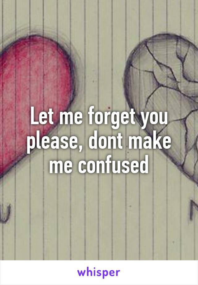 Let me forget you please, dont make me confused