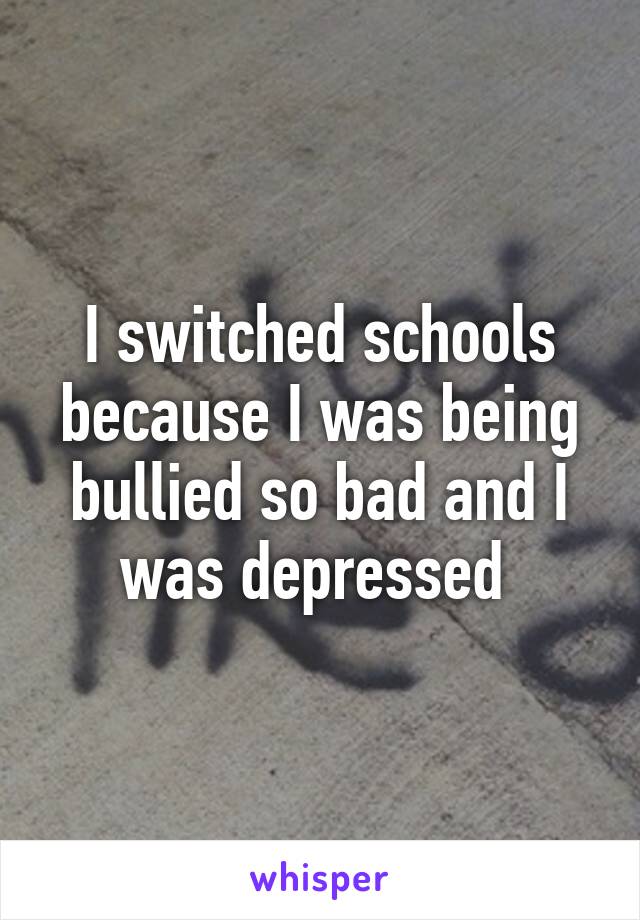 I switched schools because I was being bullied so bad and I was depressed 