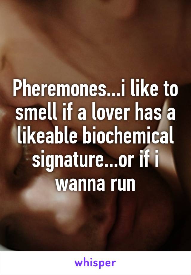 Pheremones...i like to smell if a lover has a likeable biochemical signature...or if i wanna run