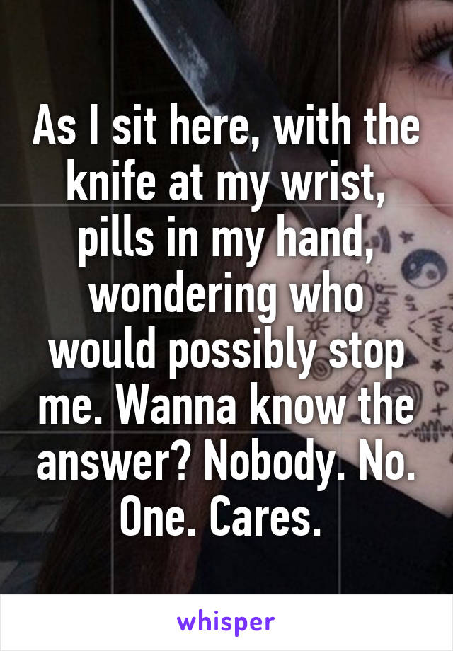 As I sit here, with the knife at my wrist, pills in my hand, wondering who would possibly stop me. Wanna know the answer? Nobody. No. One. Cares. 