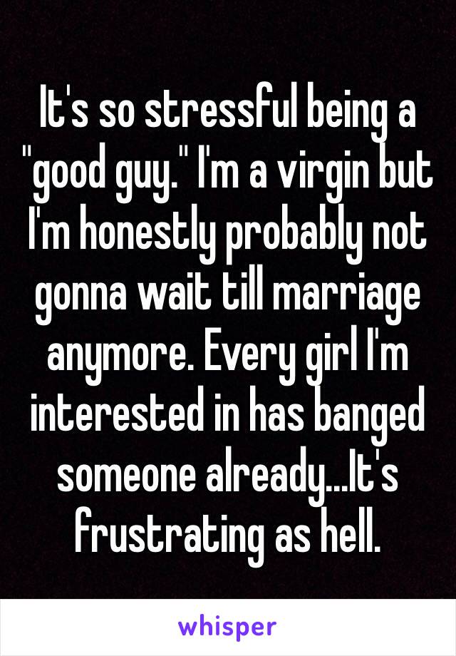 It's so stressful being a "good guy." I'm a virgin but I'm honestly probably not gonna wait till marriage anymore. Every girl I'm interested in has banged someone already...It's frustrating as hell.