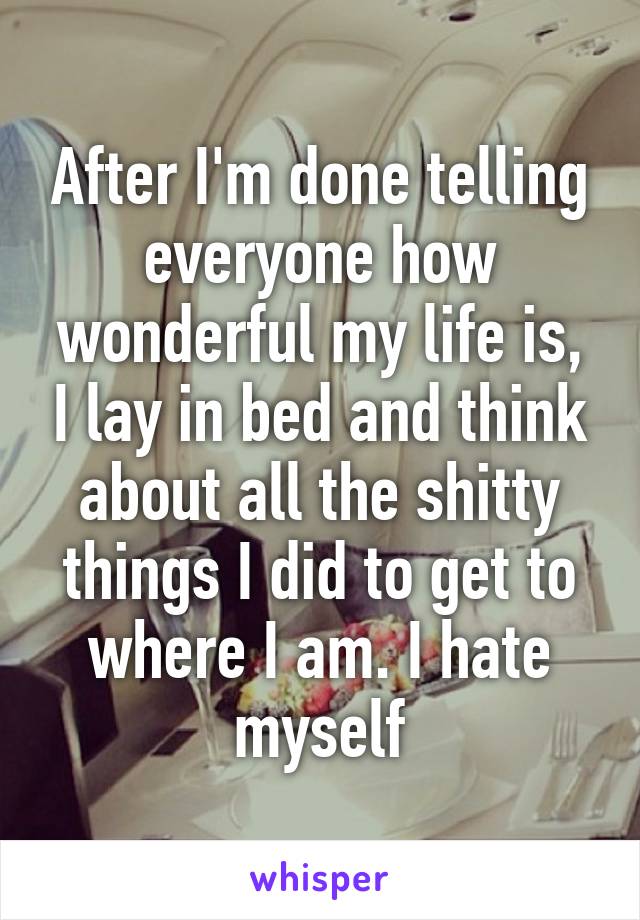 After I'm done telling everyone how wonderful my life is, I lay in bed and think about all the shitty things I did to get to where I am. I hate myself