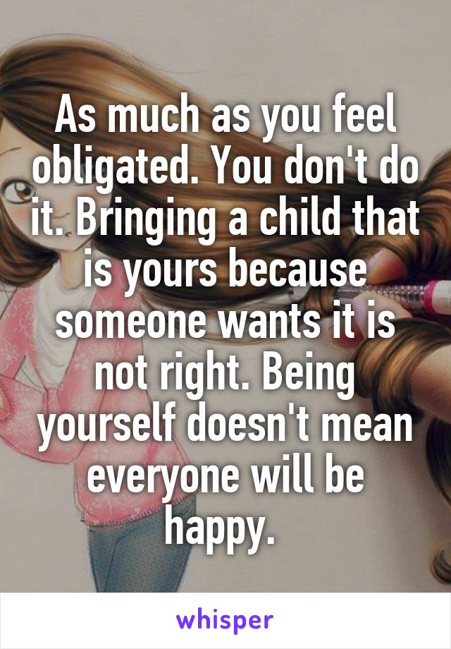 As much as you feel obligated. You don't do it. Bringing a child that is yours because someone wants it is not right. Being yourself doesn't mean everyone will be happy. 
