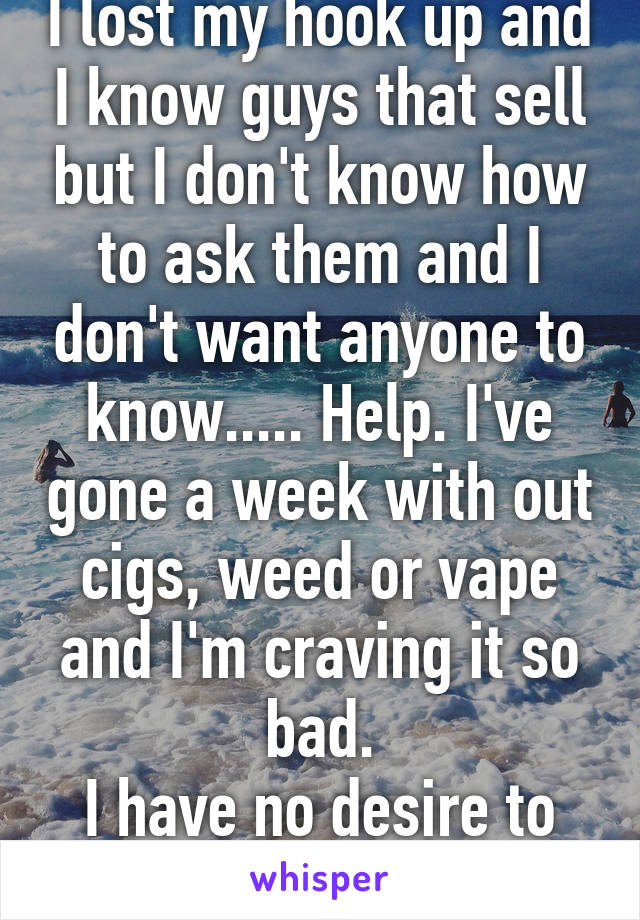 I lost my hook up and I know guys that sell but I don't know how to ask them and I don't want anyone to know..... Help. I've gone a week with out cigs, weed or vape and I'm craving it so bad.
I have no desire to get clean