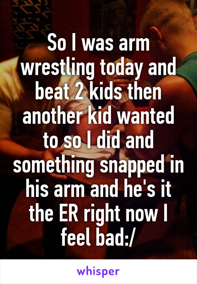 So I was arm wrestling today and beat 2 kids then another kid wanted to so I did and something snapped in his arm and he's it the ER right now I feel bad:/