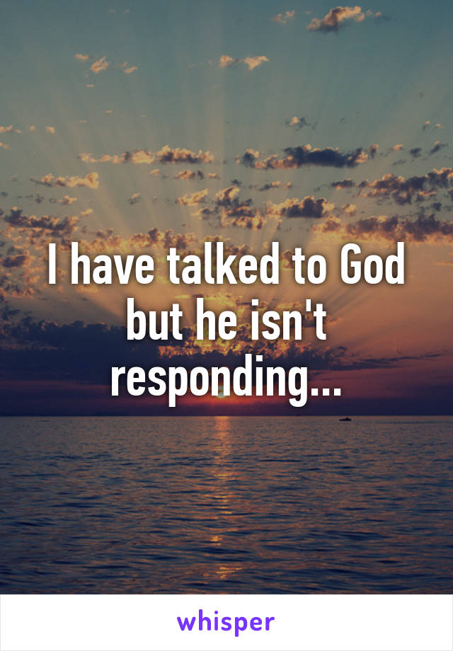 I have talked to God but he isn't responding...