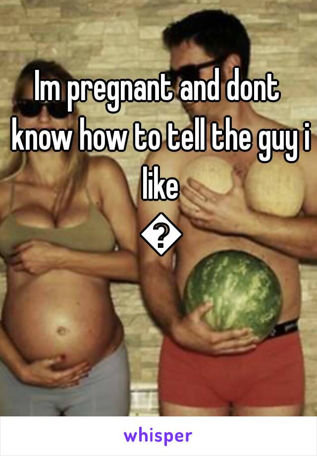 Im pregnant and dont know how to tell the guy i like 🙈