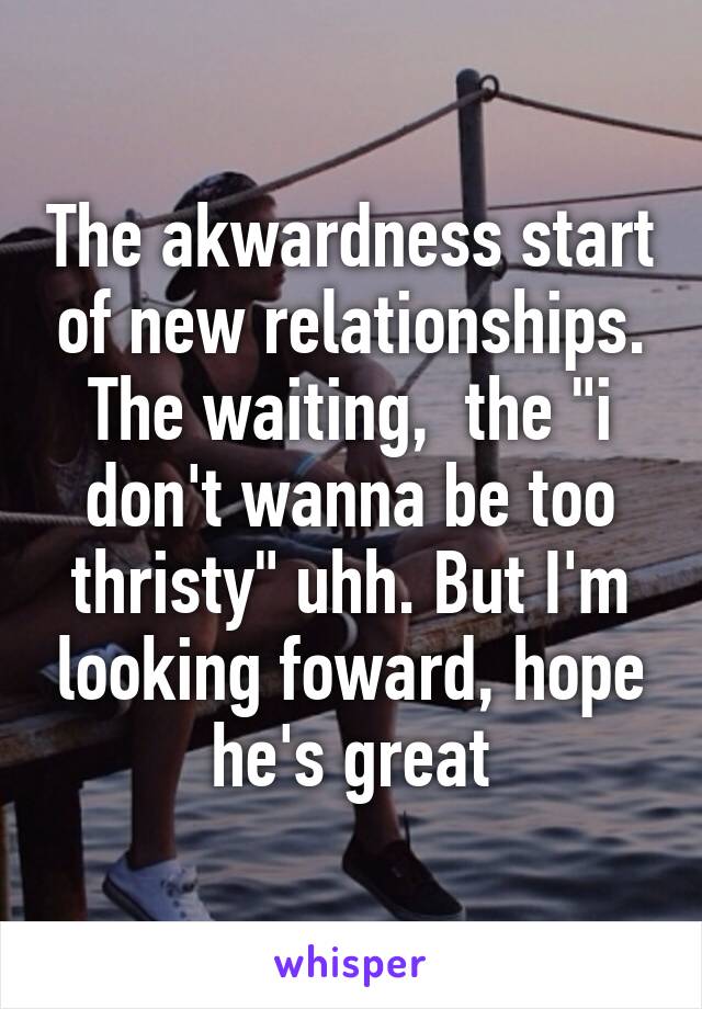 The akwardness start of new relationships. The waiting,  the "i don't wanna be too thristy" uhh. But I'm looking foward, hope he's great