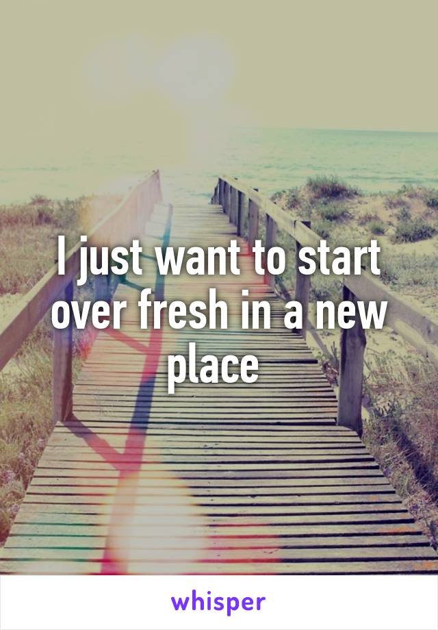 I just want to start over fresh in a new place 