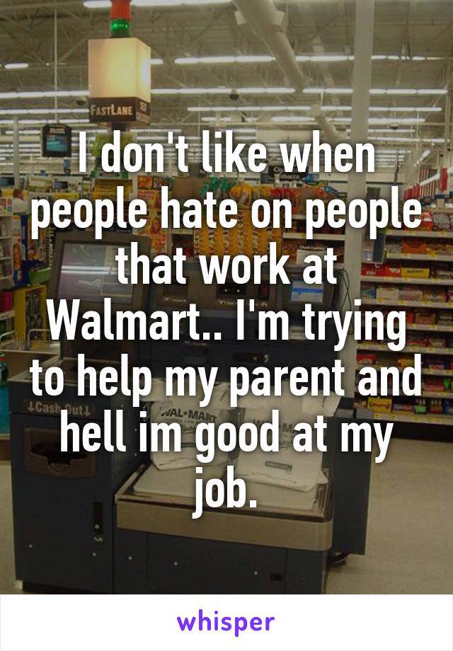 I don't like when people hate on people that work at Walmart.. I'm trying to help my parent and hell im good at my job.