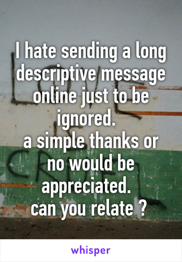 I hate sending a long descriptive message online just to be ignored.  
a simple thanks or no would be appreciated.  
can you relate ? 