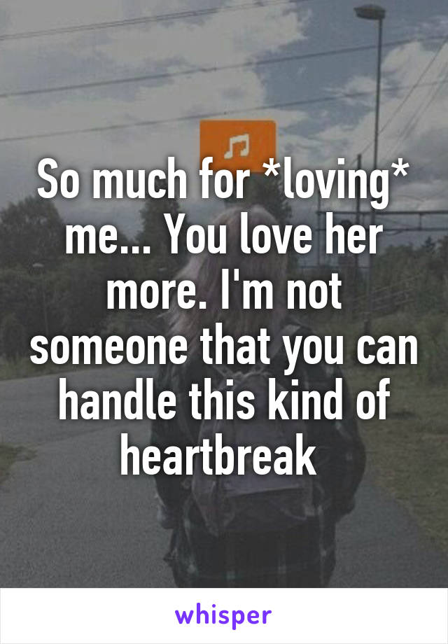 So much for *loving* me... You love her more. I'm not someone that you can handle this kind of heartbreak 