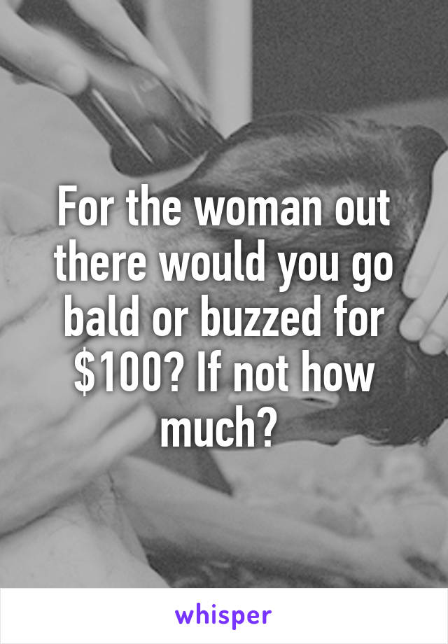 For the woman out there would you go bald or buzzed for $100? If not how much? 