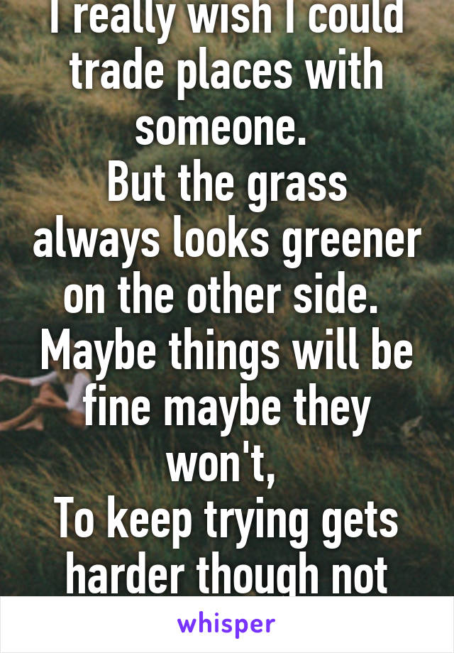 I really wish I could trade places with someone. 
But the grass always looks greener on the other side. 
Maybe things will be fine maybe they won't, 
To keep trying gets harder though not easier :/