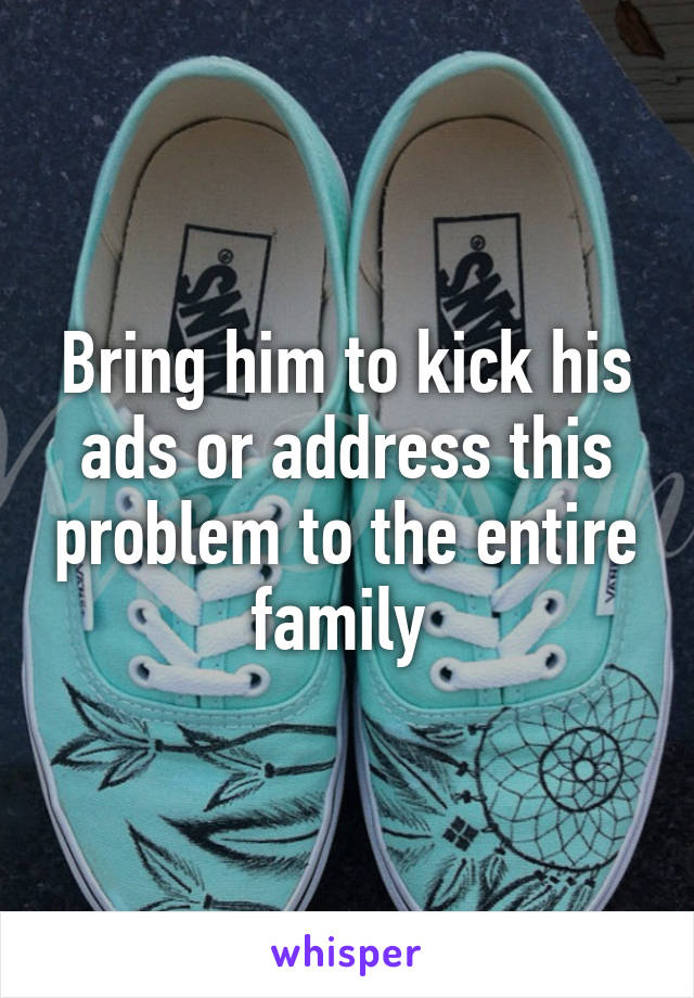 Bring him to kick his ads or address this problem to the entire family 