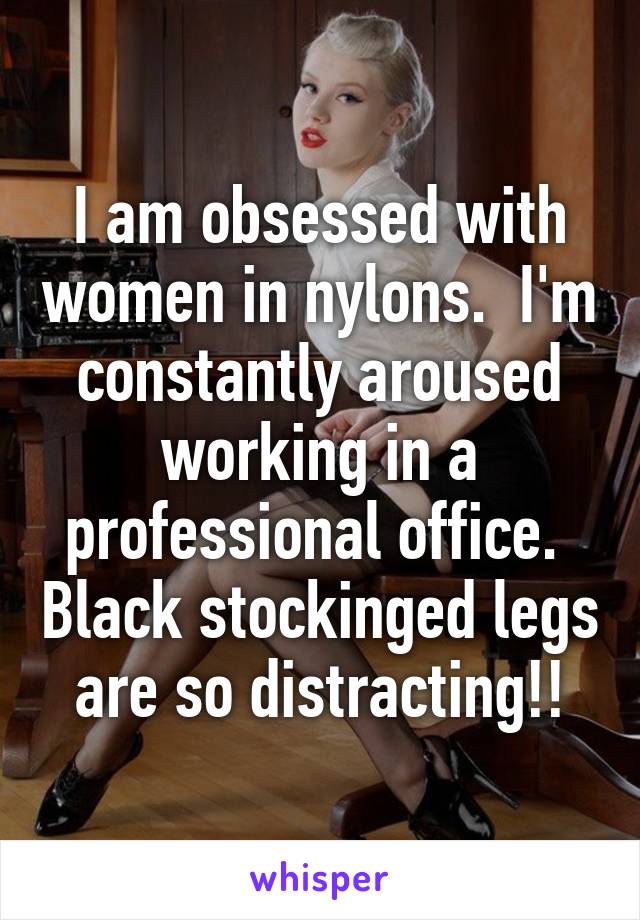 I am obsessed with women in nylons.  I'm constantly aroused working in a professional office.  Black stockinged legs are so distracting!!