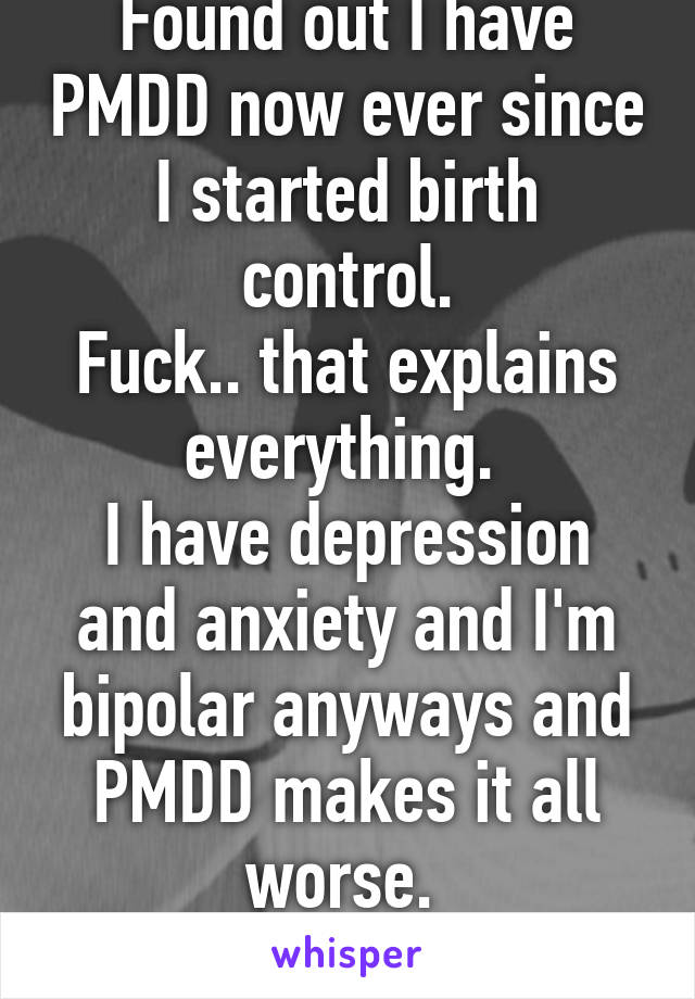 Found out I have PMDD now ever since I started birth control.
Fuck.. that explains everything. 
I have depression and anxiety and I'm bipolar anyways and PMDD makes it all worse. 
Fuck :c