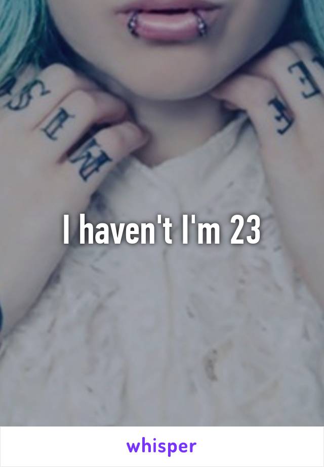 I haven't I'm 23