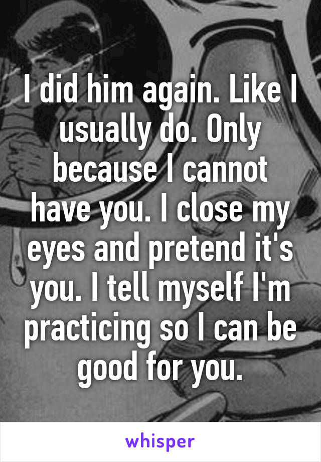 I did him again. Like I usually do. Only because I cannot have you. I close my eyes and pretend it's you. I tell myself I'm practicing so I can be good for you.