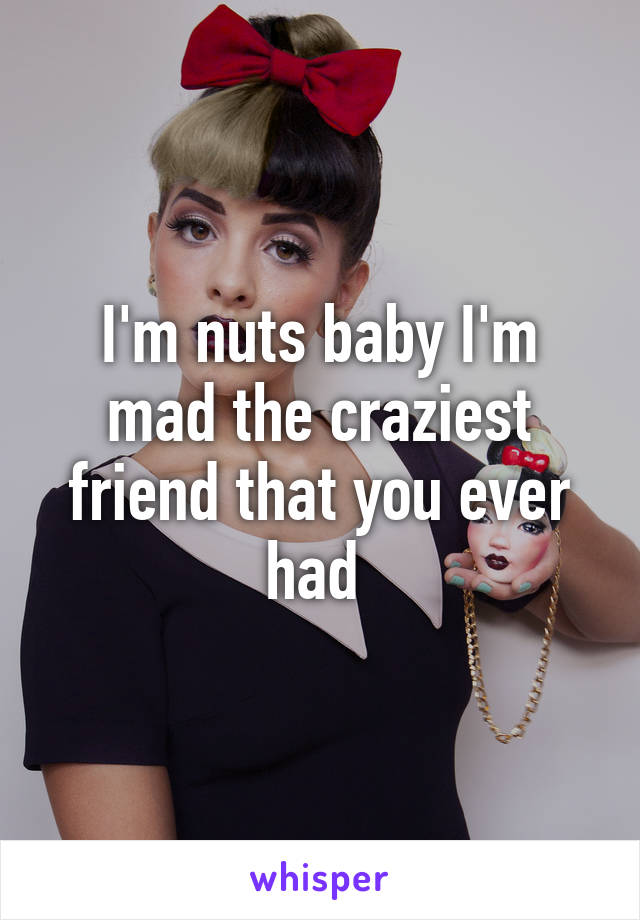 I'm nuts baby I'm mad the craziest friend that you ever had 