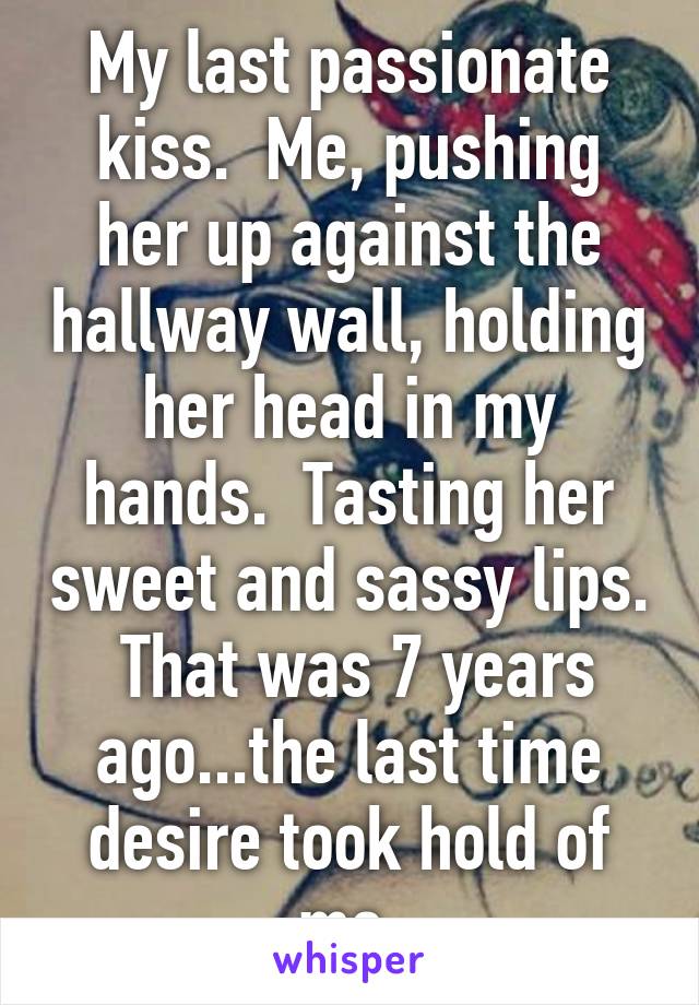 My last passionate kiss.  Me, pushing her up against the hallway wall, holding her head in my hands.  Tasting her sweet and sassy lips.  That was 7 years ago...the last time desire took hold of me.