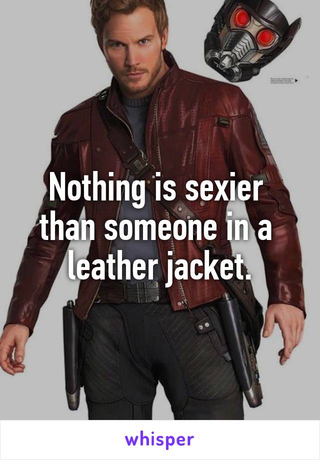 Nothing is sexier 
than someone in a 
leather jacket.