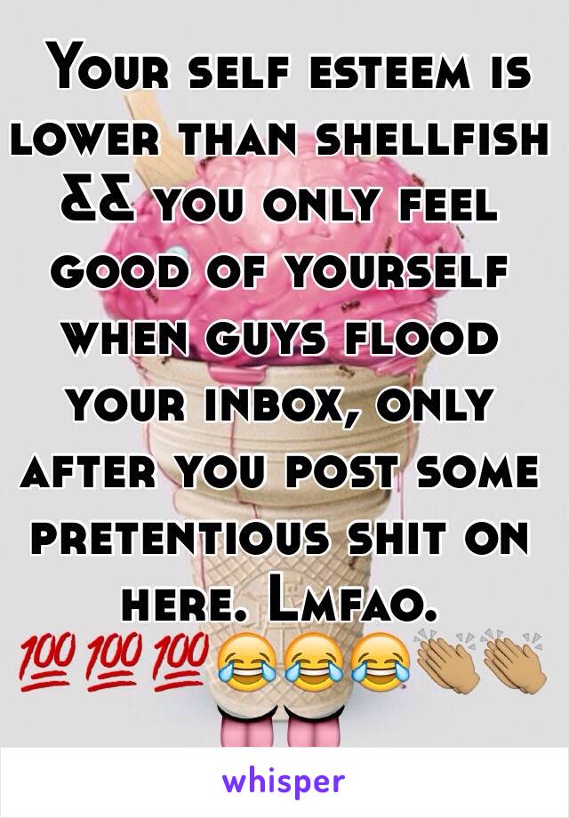  Your self esteem is lower than shellfish && you only feel good of yourself when guys flood your inbox, only after you post some pretentious shit on here. Lmfao. 💯💯💯😂😂😂👏🏽👏🏽👅👅