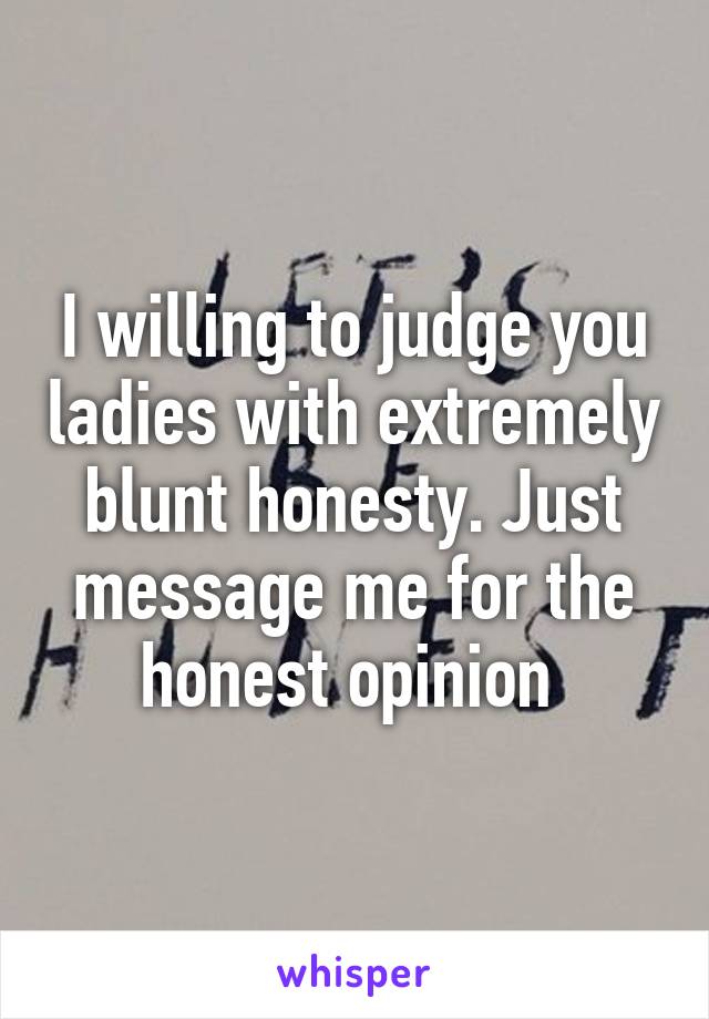 I willing to judge you ladies with extremely blunt honesty. Just message me for the honest opinion 