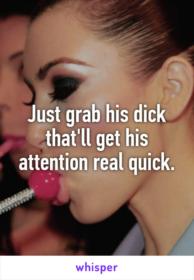 Just grab his dick that'll get his attention real quick.