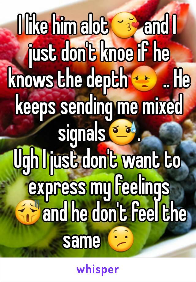 I like him alot😚 and I just don't knoe if he knows the depth😳 .. He keeps sending me mixed signals😓.
Ugh I just don't want to express my feelings 😫and he don't feel the same 😕