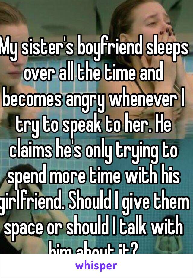 My sister's boyfriend sleeps over all the time and becomes angry whenever I try to speak to her. He claims he's only trying to spend more time with his girlfriend. Should I give them space or should I talk with him about it?