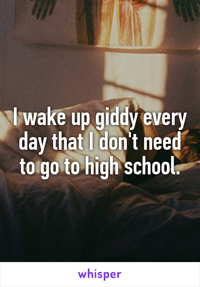 I wake up giddy every day that I don't need to go to high school.