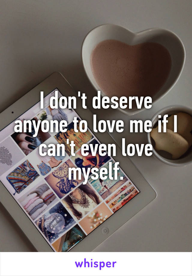 I don't deserve anyone to love me if I can't even love myself.