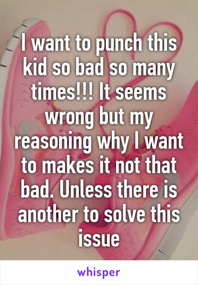 I want to punch this kid so bad so many times!!! It seems wrong but my reasoning why I want to makes it not that bad. Unless there is another to solve this issue