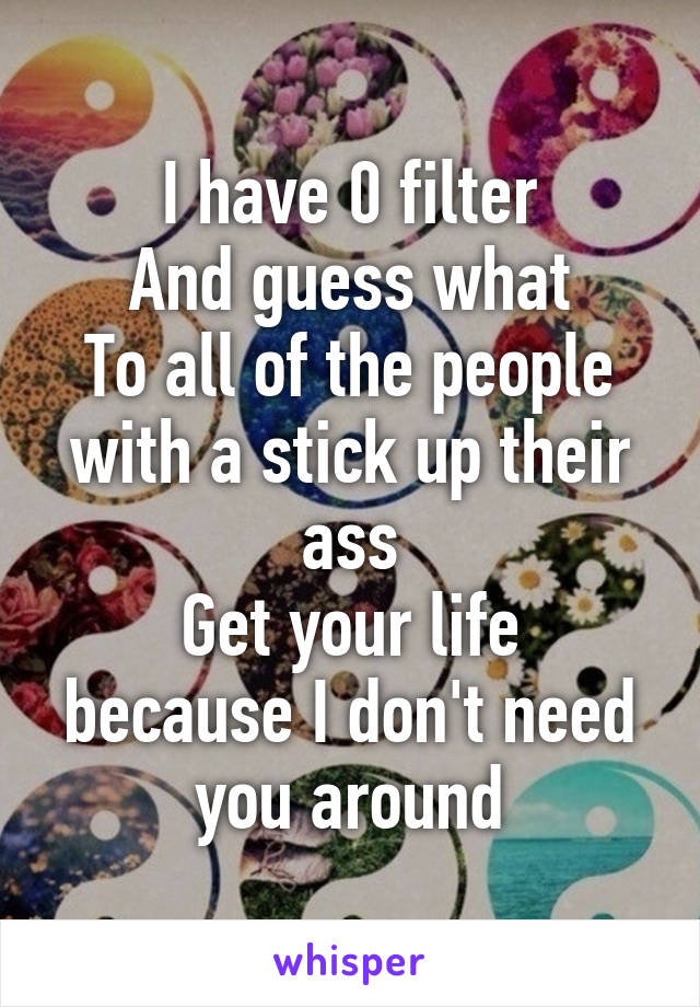 I have 0 filter
And guess what
To all of the people with a stick up their ass
Get your life because I don't need you around