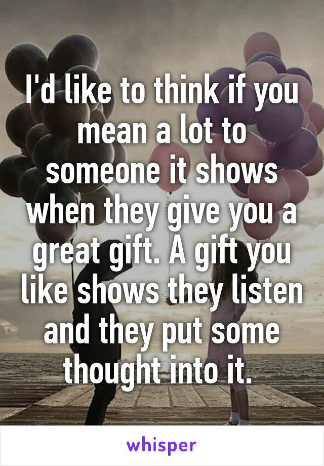 I'd like to think if you mean a lot to someone it shows when they give you a great gift. A gift you like shows they listen and they put some thought into it. 