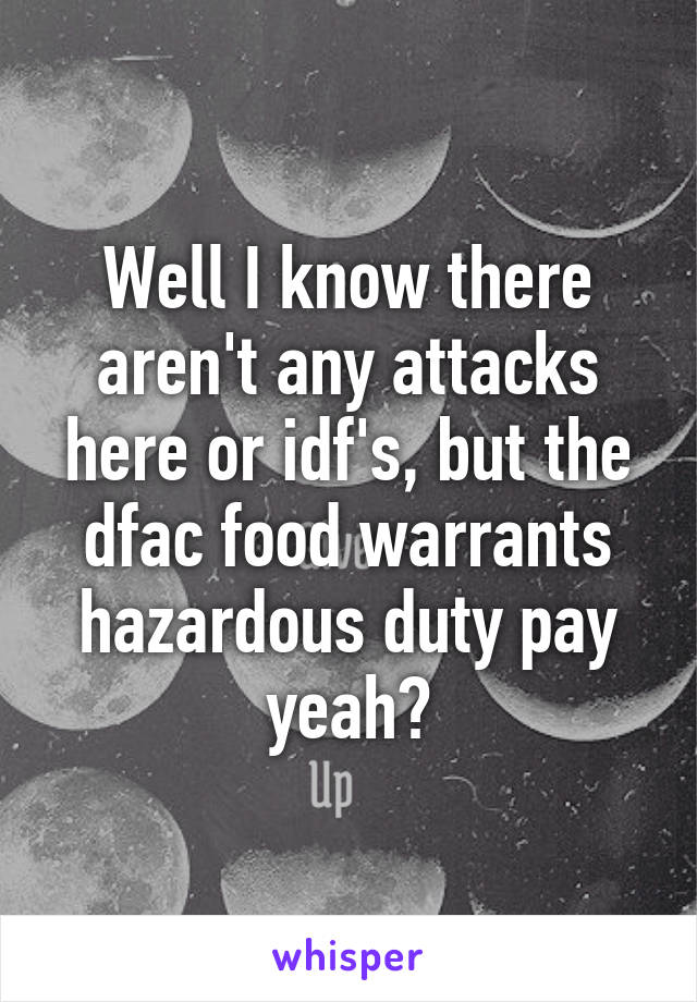 Well I know there aren't any attacks here or idf's, but the dfac food warrants hazardous duty pay yeah?