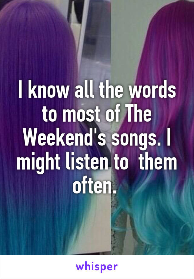 I know all the words to most of The Weekend's songs. I might listen to  them often. 