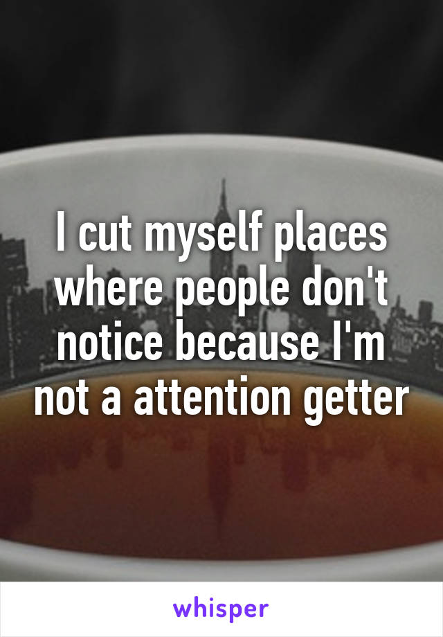 I cut myself places where people don't notice because I'm not a attention getter