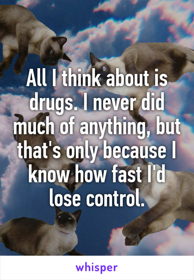 All I think about is drugs. I never did much of anything, but that's only because I know how fast I'd lose control.