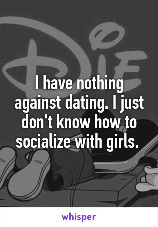 I have nothing against dating. I just don't know how to socialize with girls. 