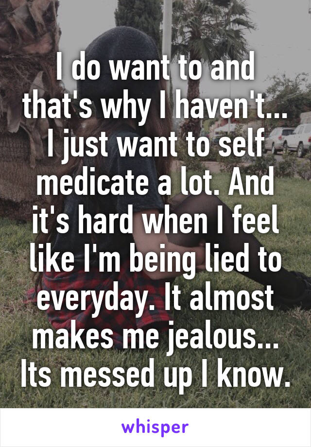 I do want to and that's why I haven't... I just want to self medicate a lot. And it's hard when I feel like I'm being lied to everyday. It almost makes me jealous... Its messed up I know.