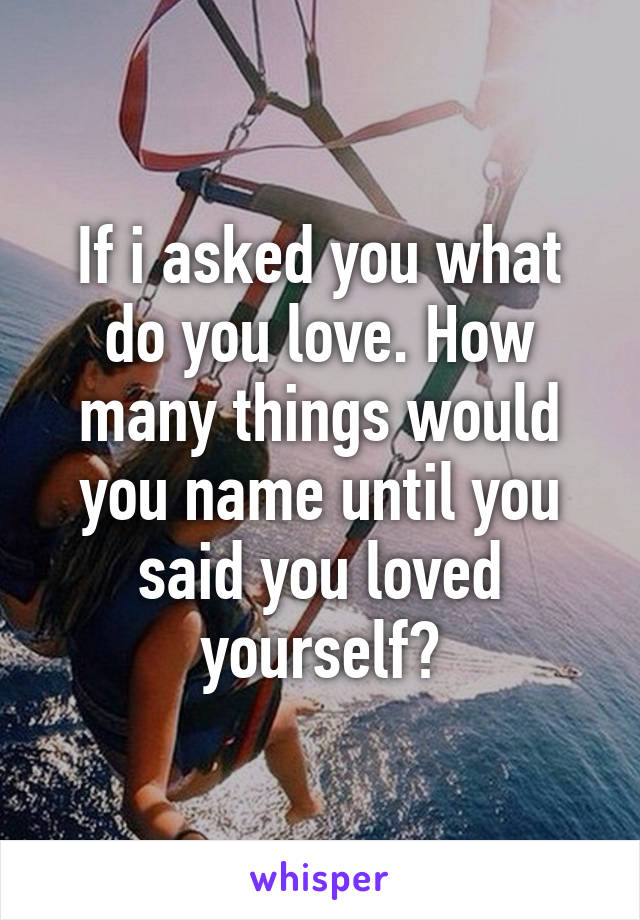 If i asked you what do you love. How many things would you name until you said you loved yourself?