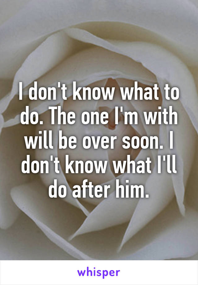 I don't know what to do. The one I'm with will be over soon. I don't know what I'll do after him.