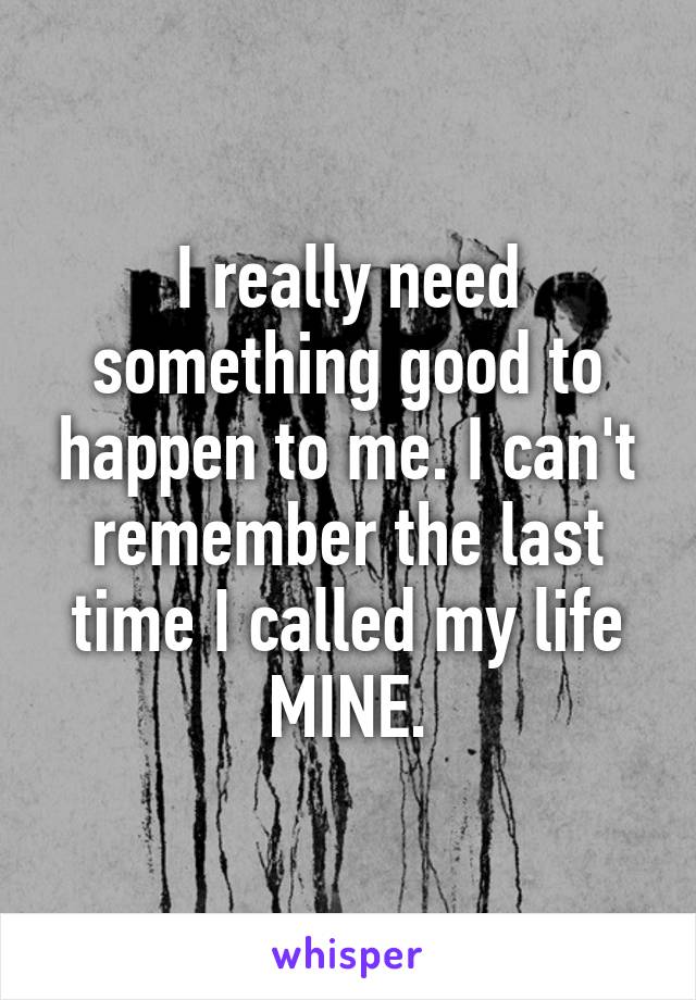 I really need something good to happen to me. I can't remember the last time I called my life MINE.