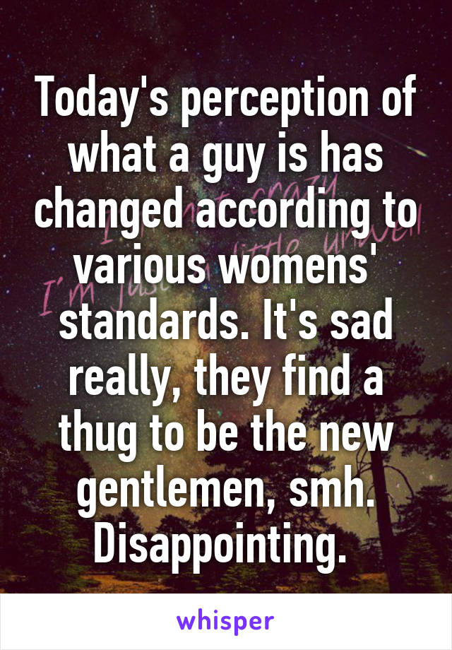 Today's perception of what a guy is has changed according to various womens' standards. It's sad really, they find a thug to be the new gentlemen, smh. Disappointing. 