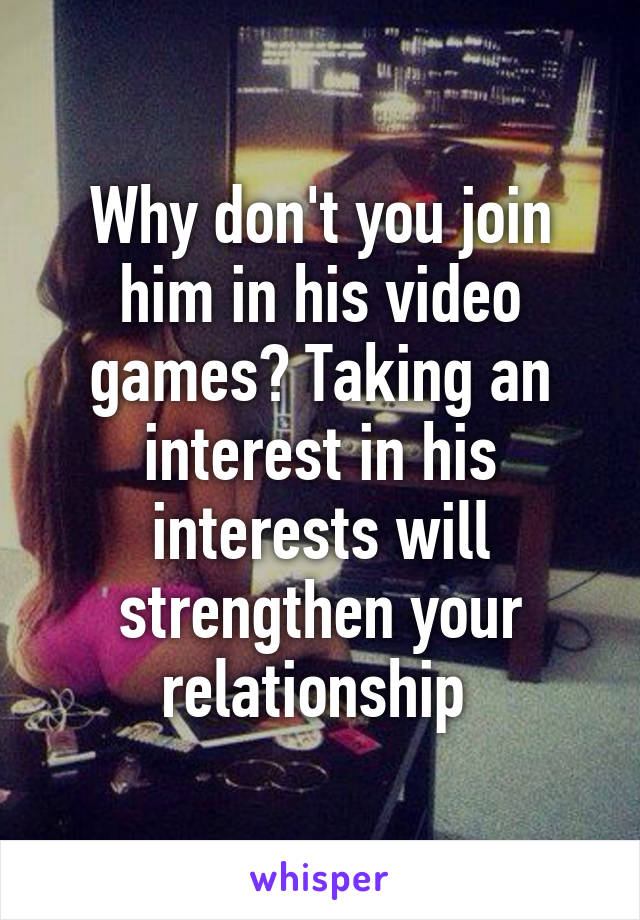 Why don't you join him in his video games? Taking an interest in his interests will strengthen your relationship 