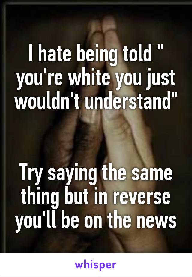 I hate being told " you're white you just wouldn't understand" 

Try saying the same thing but in reverse you'll be on the news