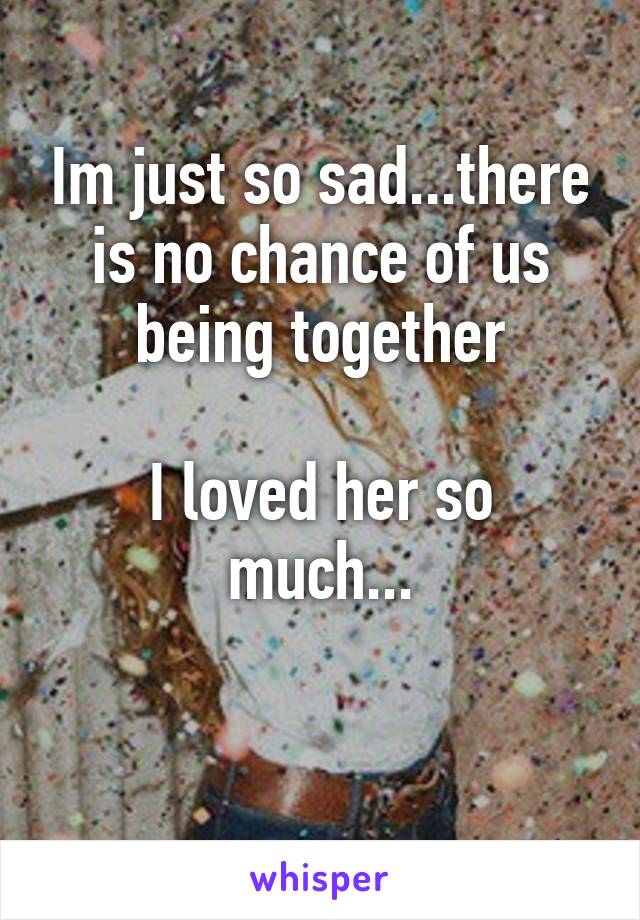 Im just so sad...there is no chance of us being together

I loved her so much...

