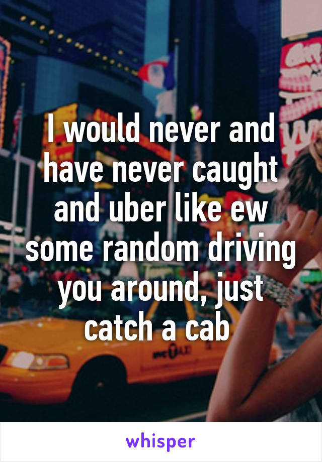 I would never and have never caught and uber like ew some random driving you around, just catch a cab 